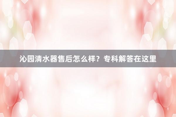 沁园清水器售后怎么样？专科解答在这里